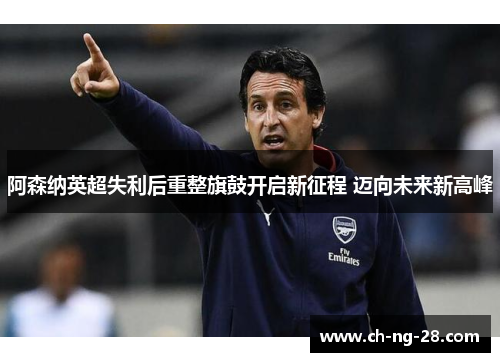 阿森纳英超失利后重整旗鼓开启新征程 迈向未来新高峰 阿森纳英超失利后重整旗鼓开启新征程 迈向未来新高峰