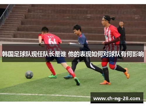 韩国足球队现任队长是谁 他的表现如何对球队有何影响