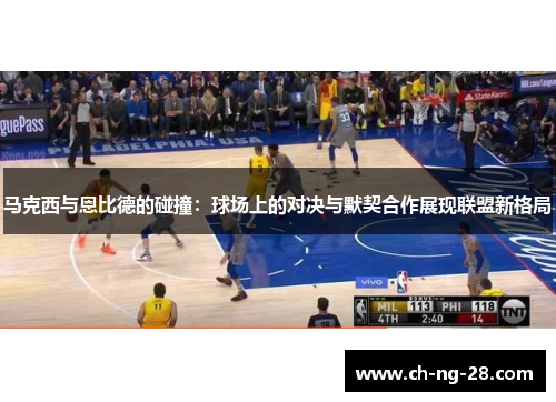 马克西与恩比德的碰撞：球场上的对决与默契合作展现联盟新格局