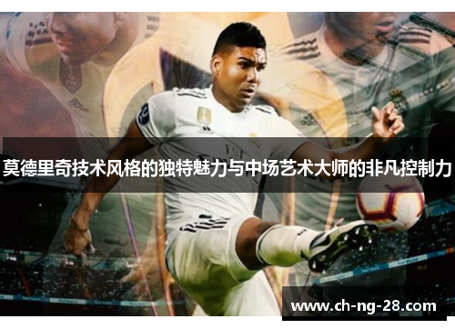 莫德里奇技术风格的独特魅力与中场艺术大师的非凡控制力