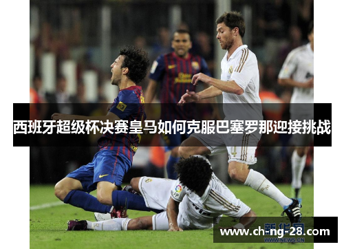 西班牙超级杯决赛皇马如何克服巴塞罗那迎接挑战